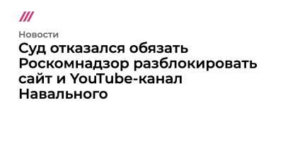 Суд отказался обязать Роскомнадзор разблокировать сайт и YouTube-канал Навального