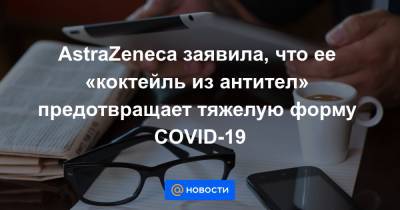 AstraZeneca заявила, что ее «коктейль из антител» предотвращает тяжелую форму COVID-19