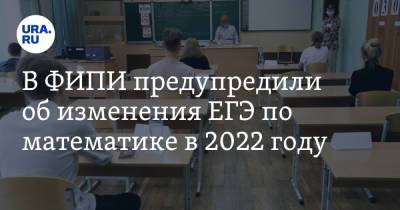В ФИПИ предупредили об изменения ЕГЭ по математике в 2022 году