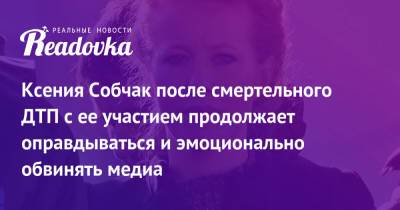 Ксения Собчак после смертельного ДТП с ее участием продолжает оправдываться и эмоционально обвинять медиа