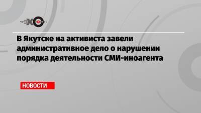 В Якутске на активиста завели административное дело о нарушении порядка деятельности СМИ-иноагента