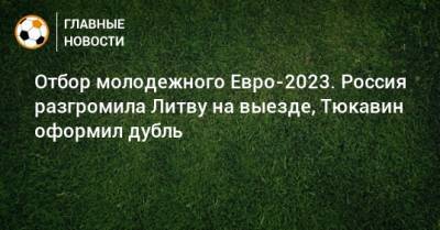 Отбор молодежного Евро-2023. Россия разгромила Литву на выезде, Тюкавин оформил дубль