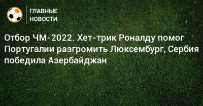 Отбор ЧМ-2022. Хет-трик Роналду помог Португалии разгромить Люксембург, Сербия победила Азербайджан