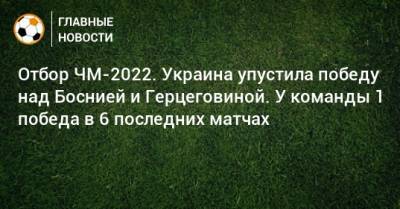Отбор ЧМ-2022. Украина упустила победу над Боснией и Герцеговиной. У команды 1 победа в 6 последних матчах