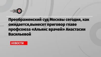 Преображенский суд Москвы сегодня, как ожидается,вынесет приговор главе профсоюза «Альянс врачей» Анастасии Васильевой
