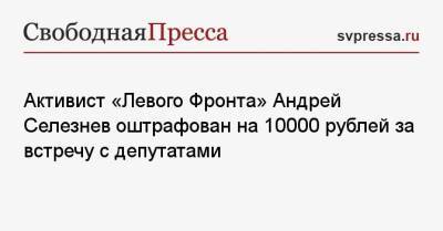 Активист «Левого Фронта» Андрей Селезнев оштрафован на 10000 рублей за встречу с депутатами