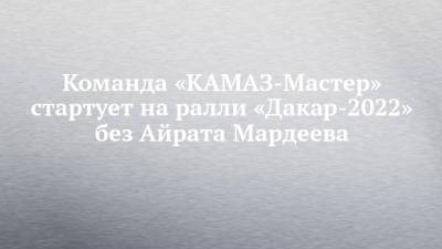 Команда «КАМАЗ-Мастер» стартует на ралли «Дакар-2022» без Айрата Мардеева