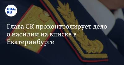 Глава СК проконтролирует дело о насилии на вписке в Екатеринбурге