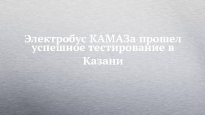 Электробус КАМАЗа прошел успешное тестирование в Казани