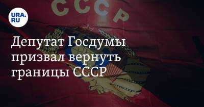 Депутат Госдумы призвал вернуть границы СССР