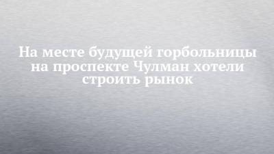 На месте будущей горбольницы на проспекте Чулман хотели строить рынок