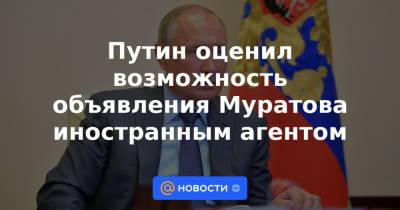 Путин оценил возможность объявления Муратова иностранным агентом