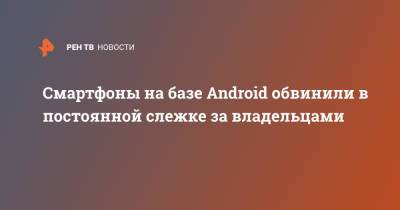 Смартфоны на базе Android обвинили в постоянной слежке за владельцами