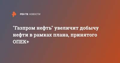 "Газпром нефть" увеличит добычу нефти в рамках плана, принятого ОПЕК+