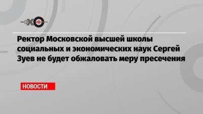Ректор Московской высшей школы социальных и экономических наук Сергей Зуев не будет обжаловать меру пресечения