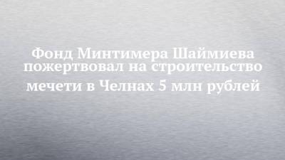 Минтимер Шаймиев - Наиль Магдеев - Фонд Минтимера Шаймиева пожертвовал на строительство мечети в Челнах 5 млн рублей - chelny-izvest.ru - Набережные Челны