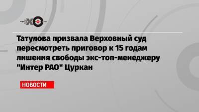 Татулова призвала Верховный суд пересмотреть приговор к 15 годам лишения свободы экс-топ-менеджеру «Интер РАО» Цуркан