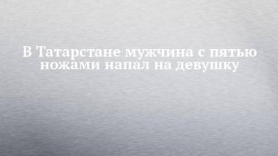 В Татарстане мужчина с пятью ножами напал на девушку