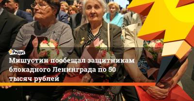 Мишустин пообещал защитникам блокадного Ленинграда по 50 тысяч рублей