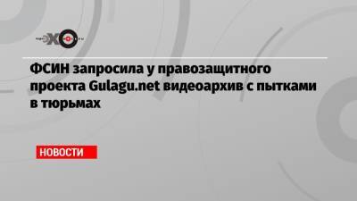 ФСИН запросила у правозащитного проекта Gulagu.net видеоархив с пытками в тюрьмах