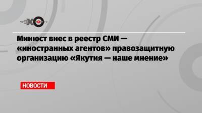 Минюст внес в реестр СМИ — «иностранных агентов» правозащитную организацию «Якутия — наше мнение»