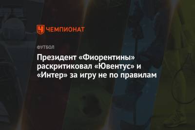 Президент «Фиорентины» раскритиковал «Ювентус» и «Интер» за игру не по правилам - championat.com