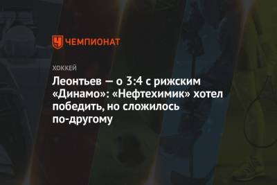 Леонтьев — о 3:4 с рижским «Динамо»: «Нефтехимик» хотел победить, но сложилось по-другому
