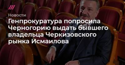 Генпрокуратура попросила Черногорию выдать бывшего владельца Черкизовского рынка Исмаилова