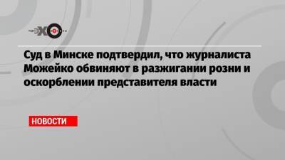 Суд в Минске подтвердил, что журналиста Можейко обвиняют в разжигании розни и оскорблении представителя власти