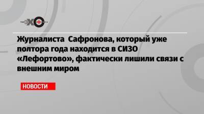 Журналиста Сафронова, который уже полтора года находится в СИЗО «Лефортово», фактически лишили связи с внешним миром