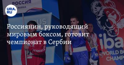 Россиянин, руководящий мировым боксом, готовит чемпионат в Сербии. В партнерах президент и «Газпром»