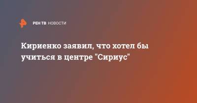 Кириенко заявил, что хотел бы учиться в центре "Сириус"
