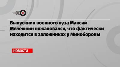 Выпускник военного вуза Максим Мелешкин пожаловался, что фактически находится в заложниках у Минобороны