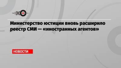 Министерство юстиции вновь расширило реестр СМИ — «иностранных агентов»