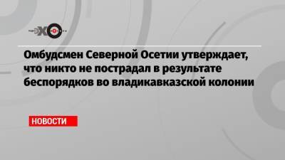 Омбудсмен Северной Осетии утверждает, что никто не пострадал в результате беспорядков во владикавказской колонии