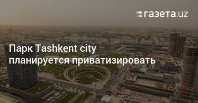 Парк Tashkent city планируется приватизировать