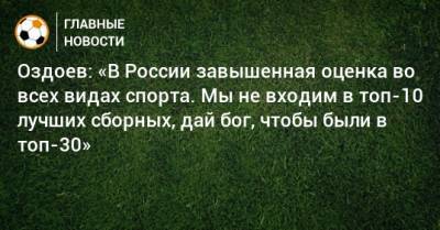 Оздоев: «В России завышенная оценка во всех видах спорта. Мы не входим в топ-10 лучших сборных, дай бог, чтобы были в топ-30»