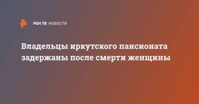 Владельцы иркутского пансионата задержаны после смерти женщины - ren.tv - Иркутск