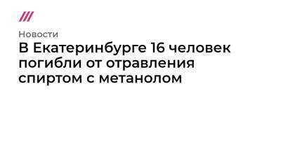 В Екатеринбурге 16 человек погибли от отравления спиртом с метанолом
