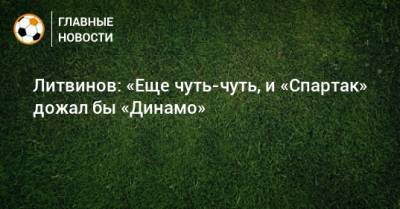 Литвинов: «Еще чуть-чуть, и «Спартак» дожал бы «Динамо»