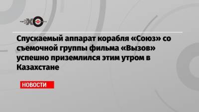 Спускаемый аппарат корабля «Союз» со съемочной группы фильма «Вызов» успешно приземлился этим утром в Казахстане