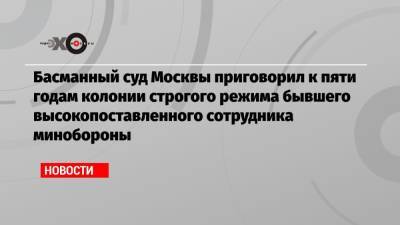 Басманный суд Москвы приговорил к пяти годам колонии строгого режима бывшего высокопоставленного сотрудника минобороны