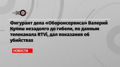 Фигурант дела «Оборонсервиса» Валерий Кулиш незадолго до гибели, по данным телеканала RTVi, дал показания об убийствах