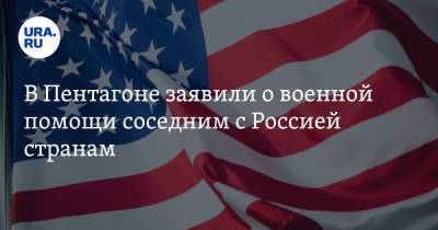 В Пентагоне заявили о военной помощи соседним с Россией странам