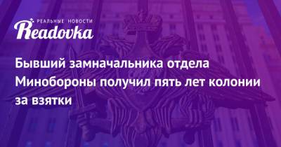 Бывший замначальника отдела Минобороны получил пять лет колонии за взятки