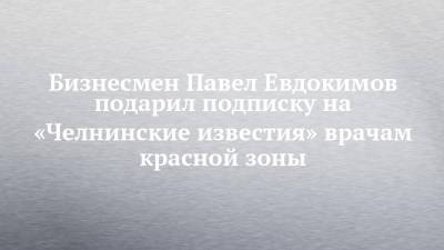 Бизнесмен Павел Евдокимов подарил подписку на «Челнинские известия» врачам красной зоны