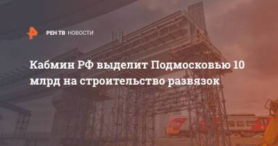 Кабмин РФ выделит Подмосковью 10 млрд на строительство развязок