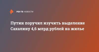 Путин поручил изучить выделение Сахалину 4,6 млрд рублей на жилье