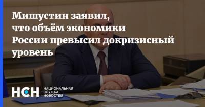 Мишустин заявил, что объём экономики России превысил докризисный уровень