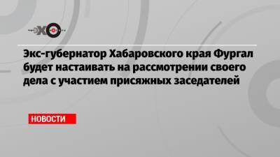 Экс-губернатор Хабаровского края Фургал будет настаивать на рассмотрении своего дела с участием присяжных заседателей